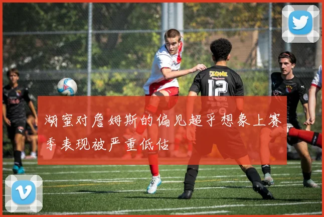 湖蜜对詹姆斯的偏见超乎想象上赛季表现被严重低估