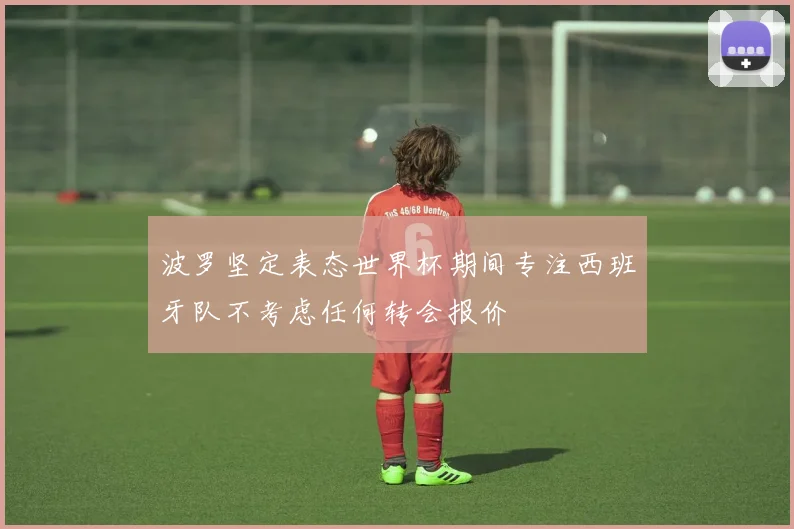 波罗坚定表态世界杯期间专注西班牙队不考虑任何转会报价