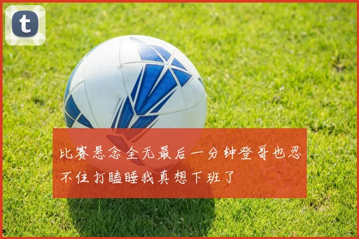 比赛悬念全无最后一分钟登哥也忍不住打瞌睡我真想下班了