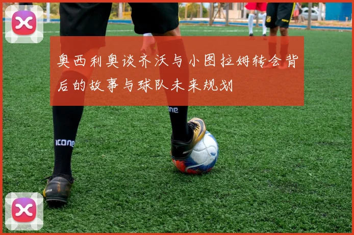 奥西利奥谈齐沃与小图拉姆转会背后的故事与球队未来规划