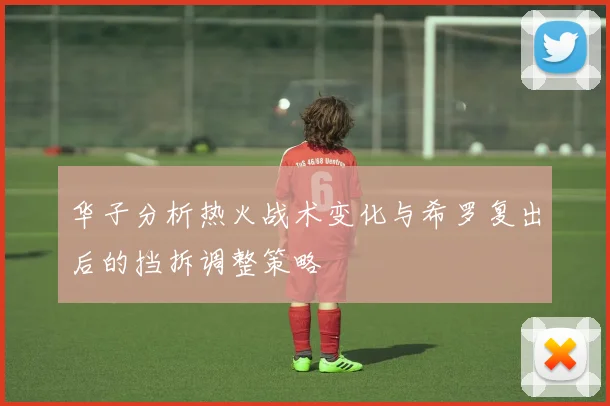 华子分析热火战术变化与希罗复出后的挡拆调整策略