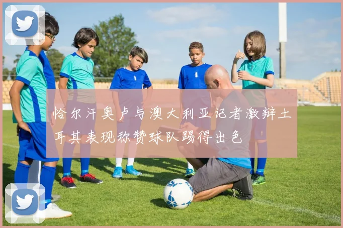 恰尔汗奥卢与澳大利亚记者激辩土耳其表现称赞球队踢得出色