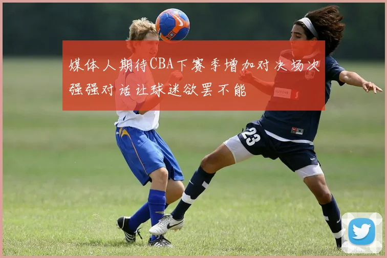 媒体人期待CBA下赛季增加对决场次强强对话让球迷欲罢不能