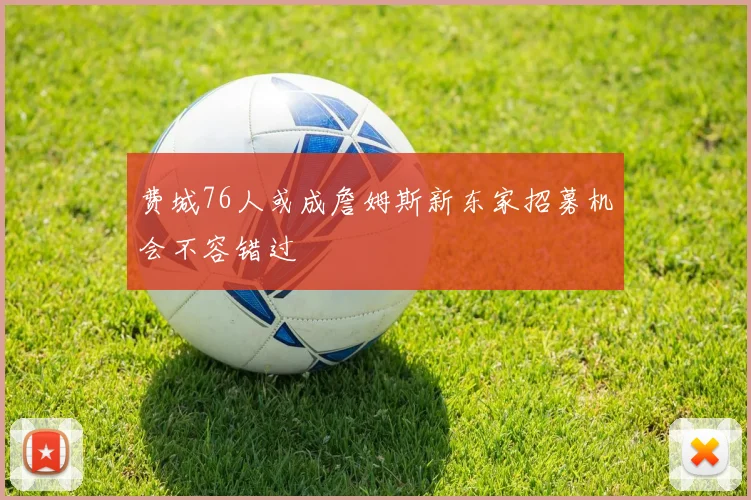 费城76人或成詹姆斯新东家招募机会不容错过