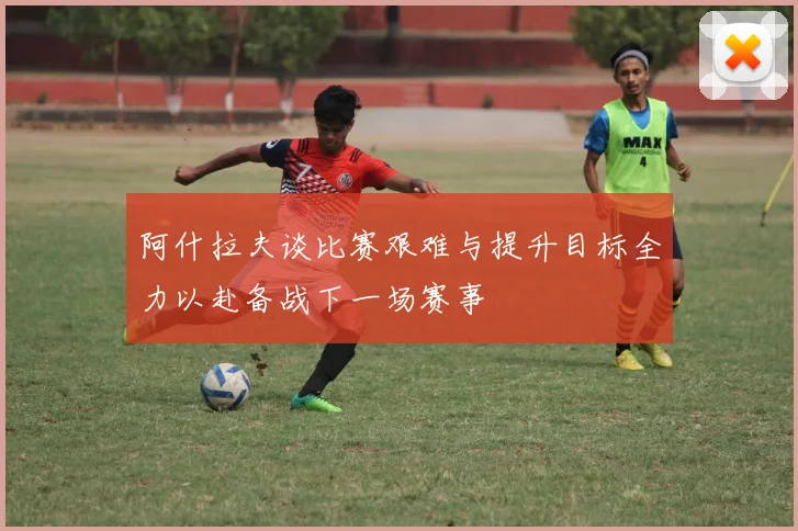 阿什拉夫谈比赛艰难与提升目标全力以赴备战下一场赛事