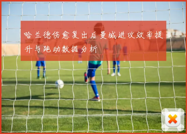 哈兰德伤愈复出后曼城进攻效率提升与跑动数据分析