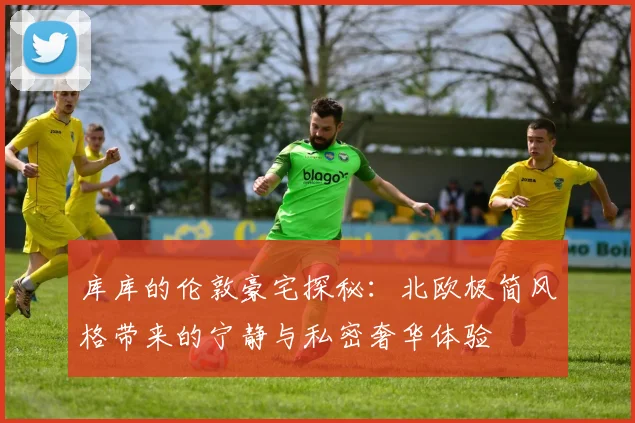 库库的伦敦豪宅探秘：北欧极简风格带来的宁静与私密奢华体验