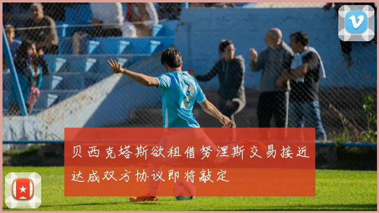 贝西克塔斯欲租借努涅斯交易接近达成双方协议即将敲定