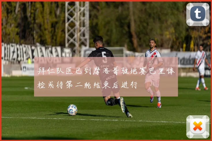拜仁队医已到摩洛哥驻地赛巴里体检或待第二轮结束后进行