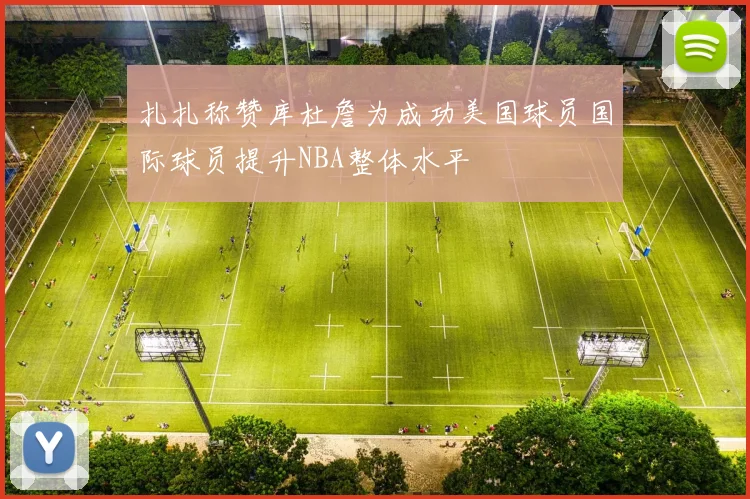 扎扎称赞库杜詹为成功美国球员国际球员提升NBA整体水平