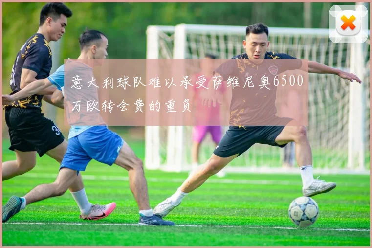 意大利球队难以承受萨维尼奥6500万欧转会费的重负