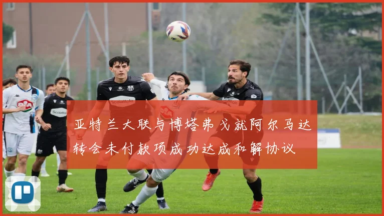 亚特兰大联与博塔弗戈就阿尔马达转会未付款项成功达成和解协议