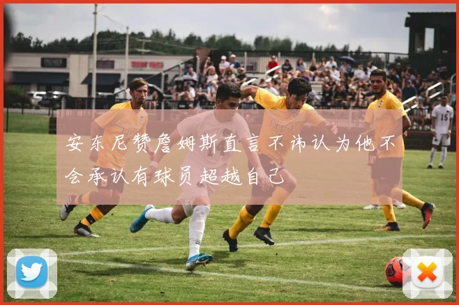 安东尼赞詹姆斯直言不讳认为他不会承认有球员超越自己