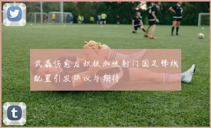 武磊伤愈后积极加练射门国足锋线配置引发热议与期待