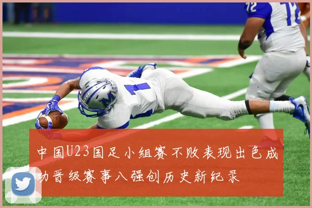 中国U23国足小组赛不败表现出色成功晋级赛事八强创历史新纪录