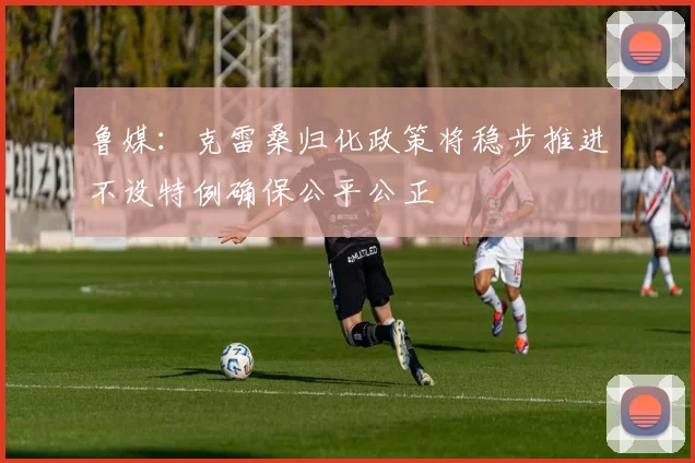 鲁媒：克雷桑归化政策将稳步推进不设特例确保公平公正