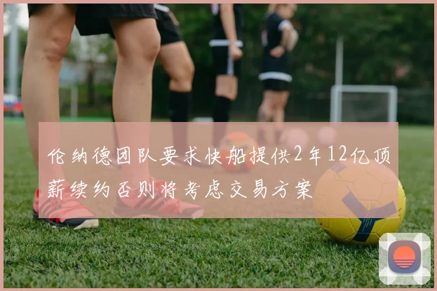 伦纳德团队要求快船提供2年12亿顶薪续约否则将考虑交易方案