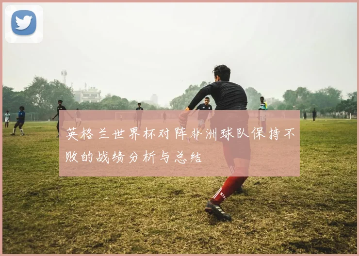 英格兰世界杯对阵非洲球队保持不败的战绩分析与总结