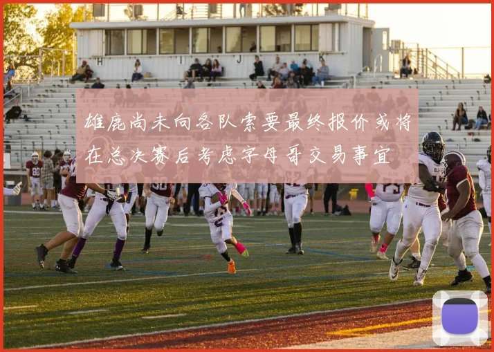 雄鹿尚未向各队索要最终报价或将在总决赛后考虑字母哥交易事宜