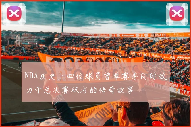 NBA历史上四位球员曾单赛季同时效力于总决赛双方的传奇故事