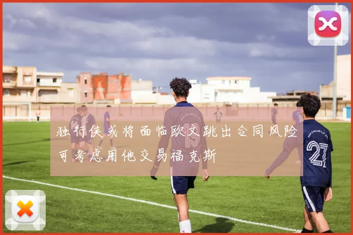 独行侠或将面临欧文跳出合同风险可考虑用他交易福克斯