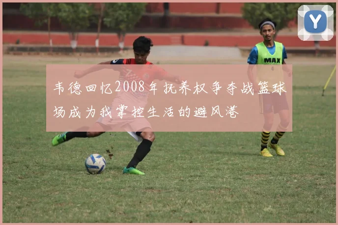 韦德回忆2008年抚养权争夺战篮球场成为我掌控生活的避风港