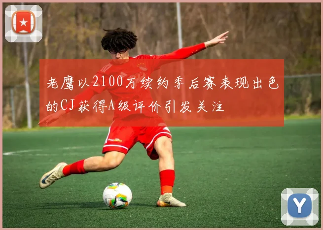 老鹰以2100万续约季后赛表现出色的CJ获得A级评价引发关注
